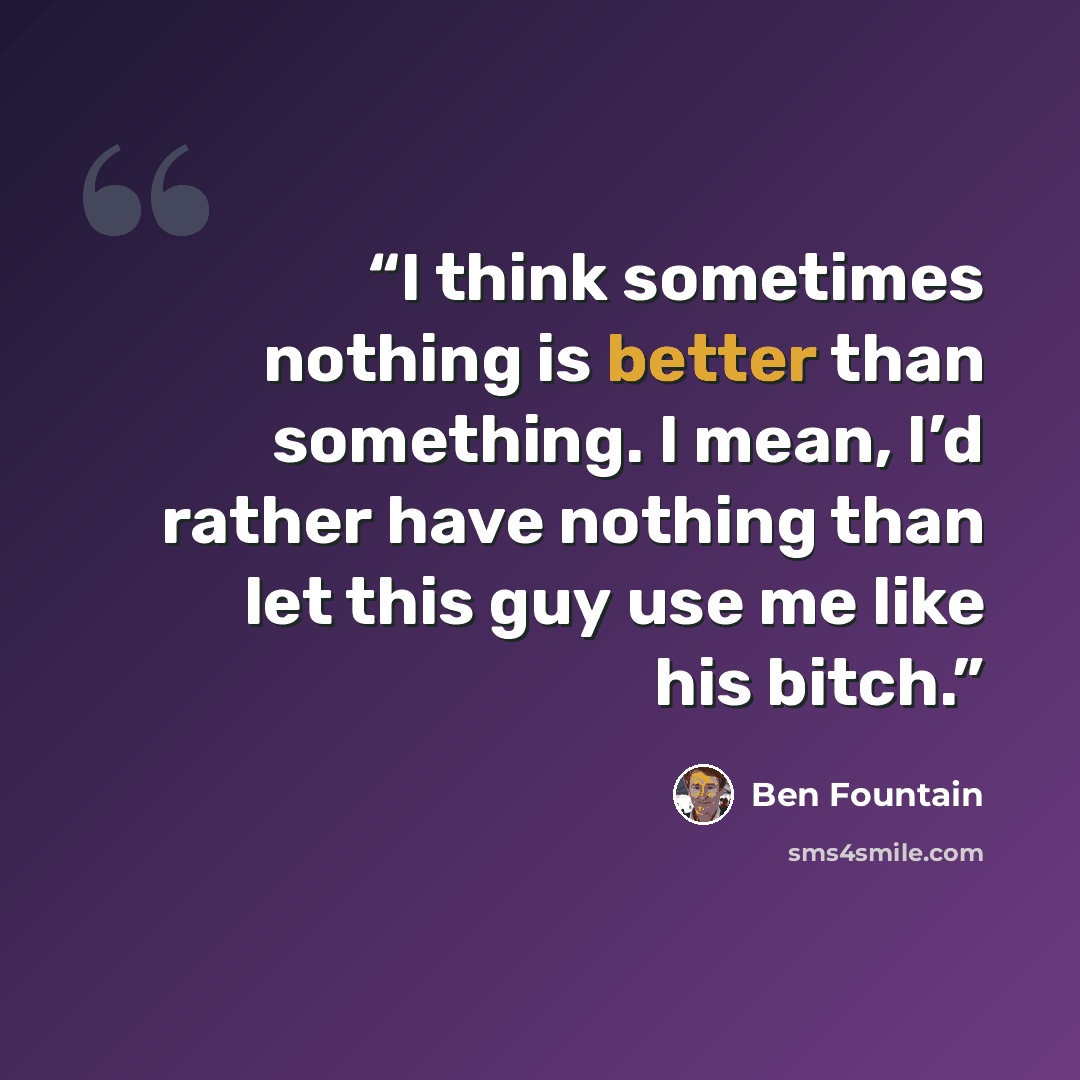 “I think sometimes nothing is better than something. I mean, I’d rather have nothing than let this guy use me like his bitch.” quote by Ben Fountain