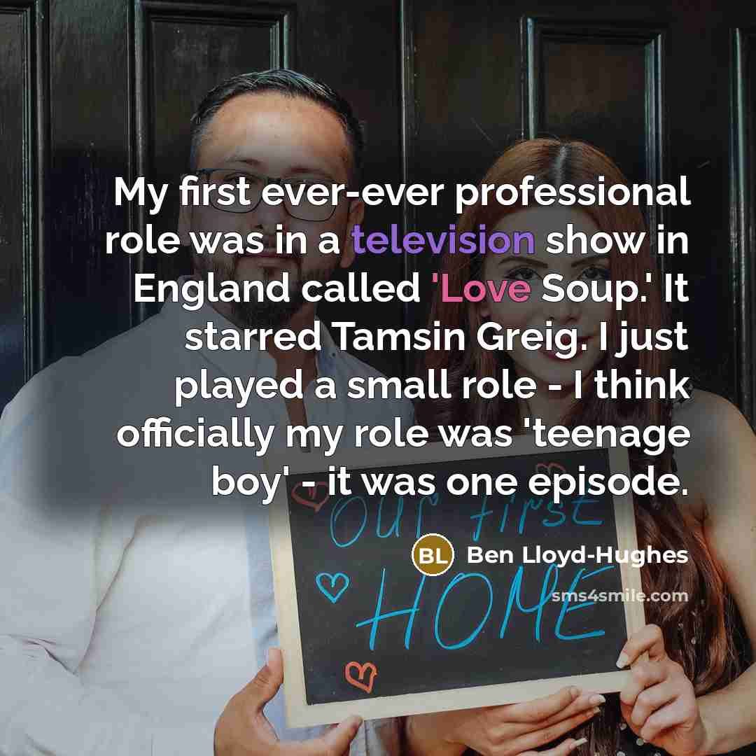 “My first ever-ever professional role was in a television show in England called 'Love Soup.' It starred Tamsin Greig. I just played a small role - I think officially my role was 'teenage boy' - it was one episode.” quote by Ben Lloyd-Hughes