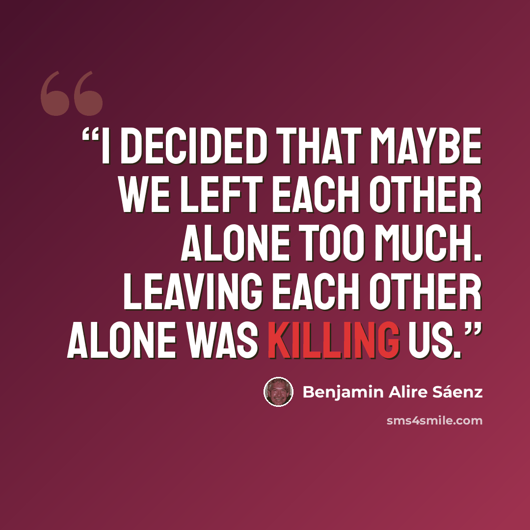“I decided that maybe we left each other alone too much. Leaving each other alone was killing us.” quote by Benjamin Alire Sáenz