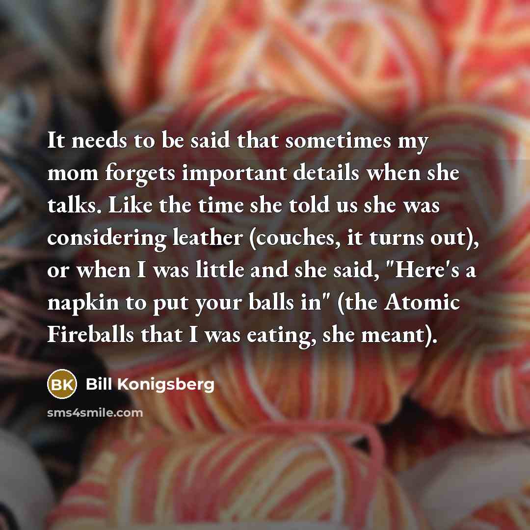 “It needs to be said that sometimes my mom forgets important details when she talks. Like the time she told us she was considering leather (couches, it turns out), or when I was little and she said, "Here's a napkin to put your balls in" (the Atomic Fireballs that I was eating, she meant).” quote by Bill Konigsberg