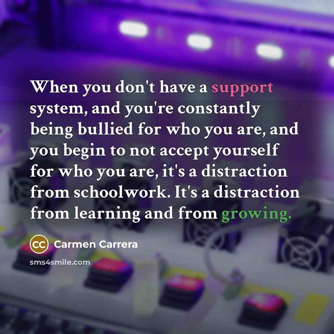 “When you don't have a support system, and you're constantly being bullied for who you are, and you begin to not accept yourself for who you are, it's a distraction from schoolwork. It's a distraction from learning and from growing.” quote by Carmen Carrera