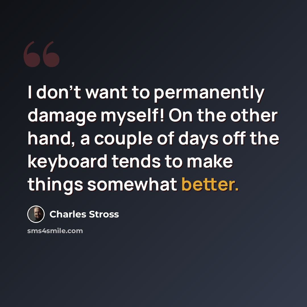 “I don't want to permanently damage myself! On the other hand, a couple of days off the keyboard tends to make things somewhat better.” quote by Charles Stross