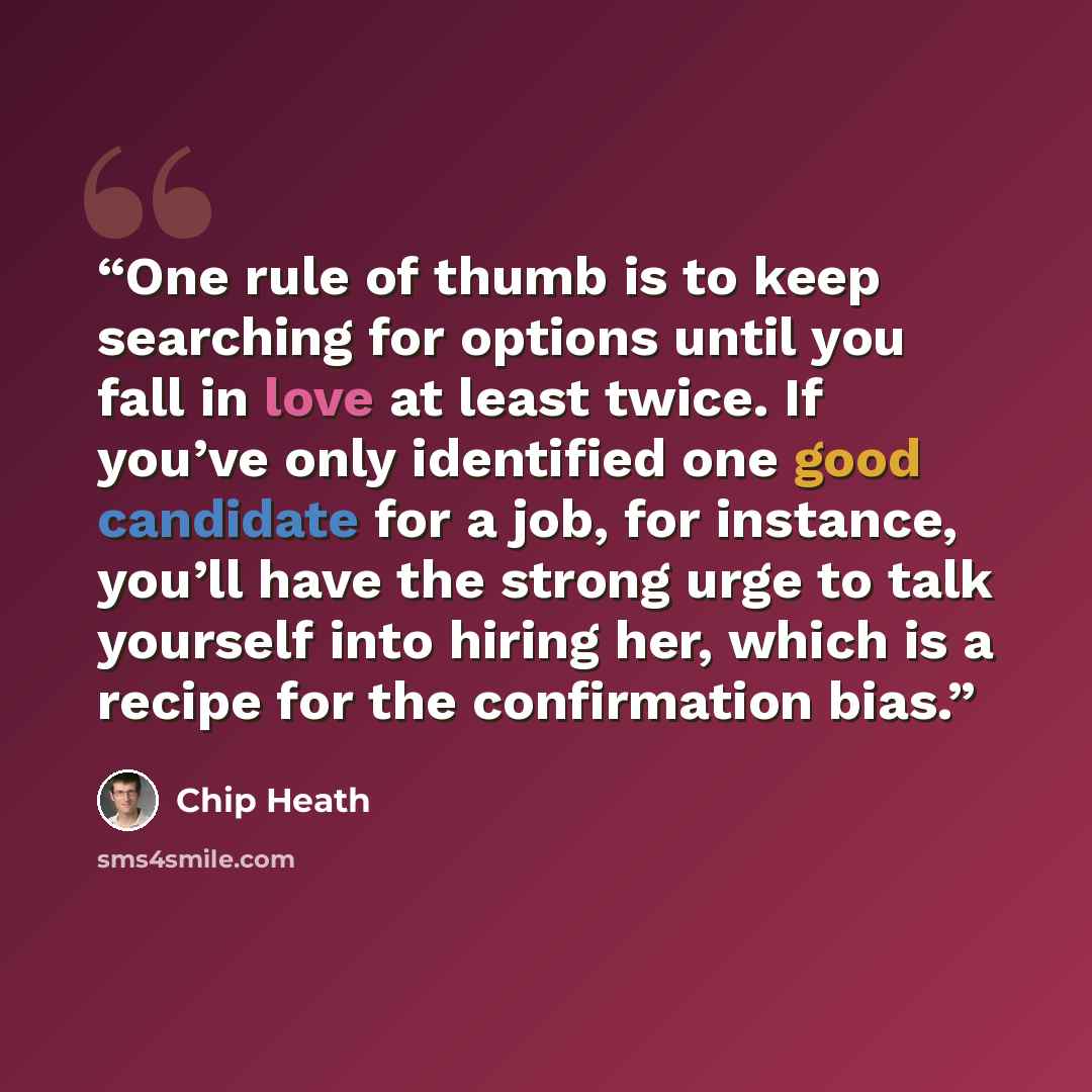 “One rule of thumb is to keep searching for options until you fall in love at least twice. If you’ve only identified one good candidate for a job, for instance, you’ll have the strong urge to talk yourself into hiring her, which is a recipe for the confirmation bias.” quote by Chip Heath
