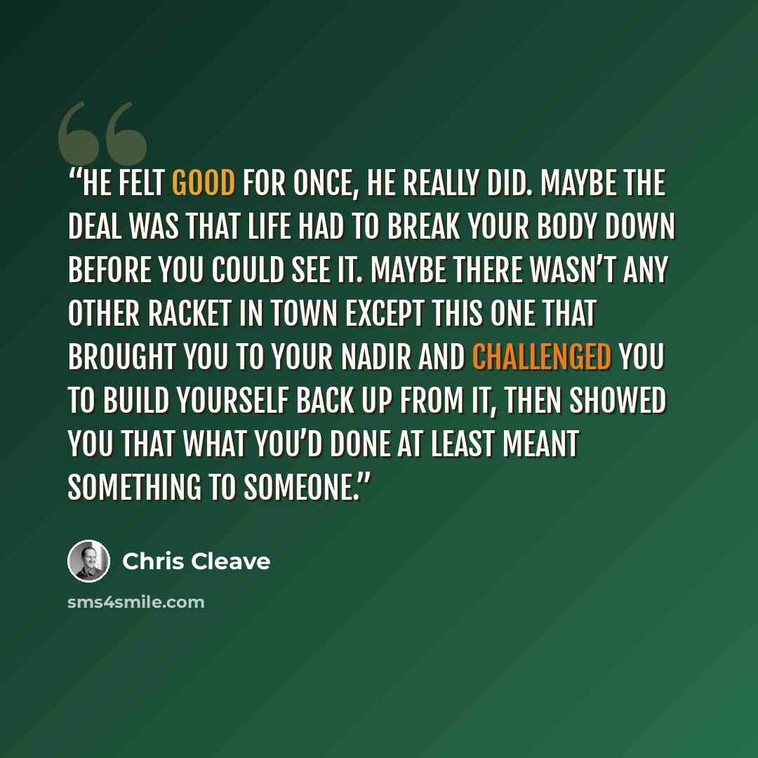 “He felt good for once, he really did. Maybe the deal was that life had to break your body down before you could see it. Maybe there wasn’t any other racket in town except this one that brought you to your nadir and challenged you to build yourself back up from it, then showed you that what you’d…” quote by Chris Cleave