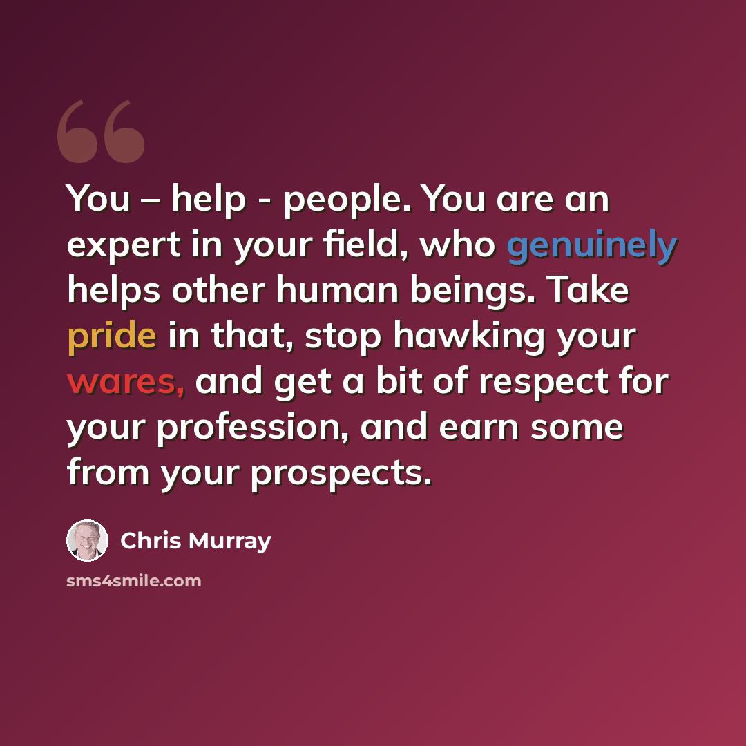 “You – help - people. You are an expert in your field, who genuinely helps other human beings. Take pride in that, stop hawking your wares, and get a bit of respect for your profession, and earn some from your prospects.” quote by Chris Murray