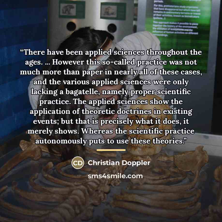 “There have been applied sciences throughout the ages. ... However this so-called practice was not much more than paper in nearly all of these cases, and the various applied sciences were only lacking a bagatelle, namely proper scientific practice. The applied sciences show the application of…” quote by Christian Doppler