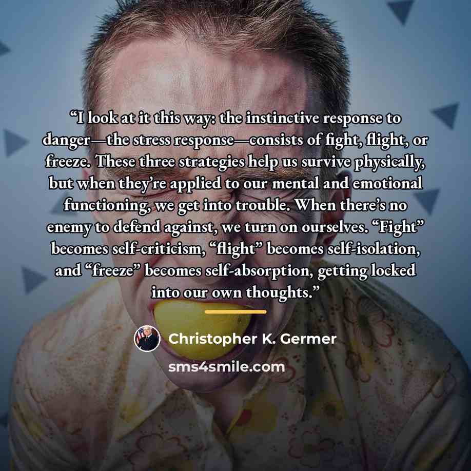 “I look at it this way: the instinctive response to danger—the stress response—consists of fight, flight, or freeze. These three strategies help us survive physically, but when they’re applied to our mental and emotional functioning, we get into trouble. When there’s no enemy to defend against, we…” quote by Christopher K. Germer