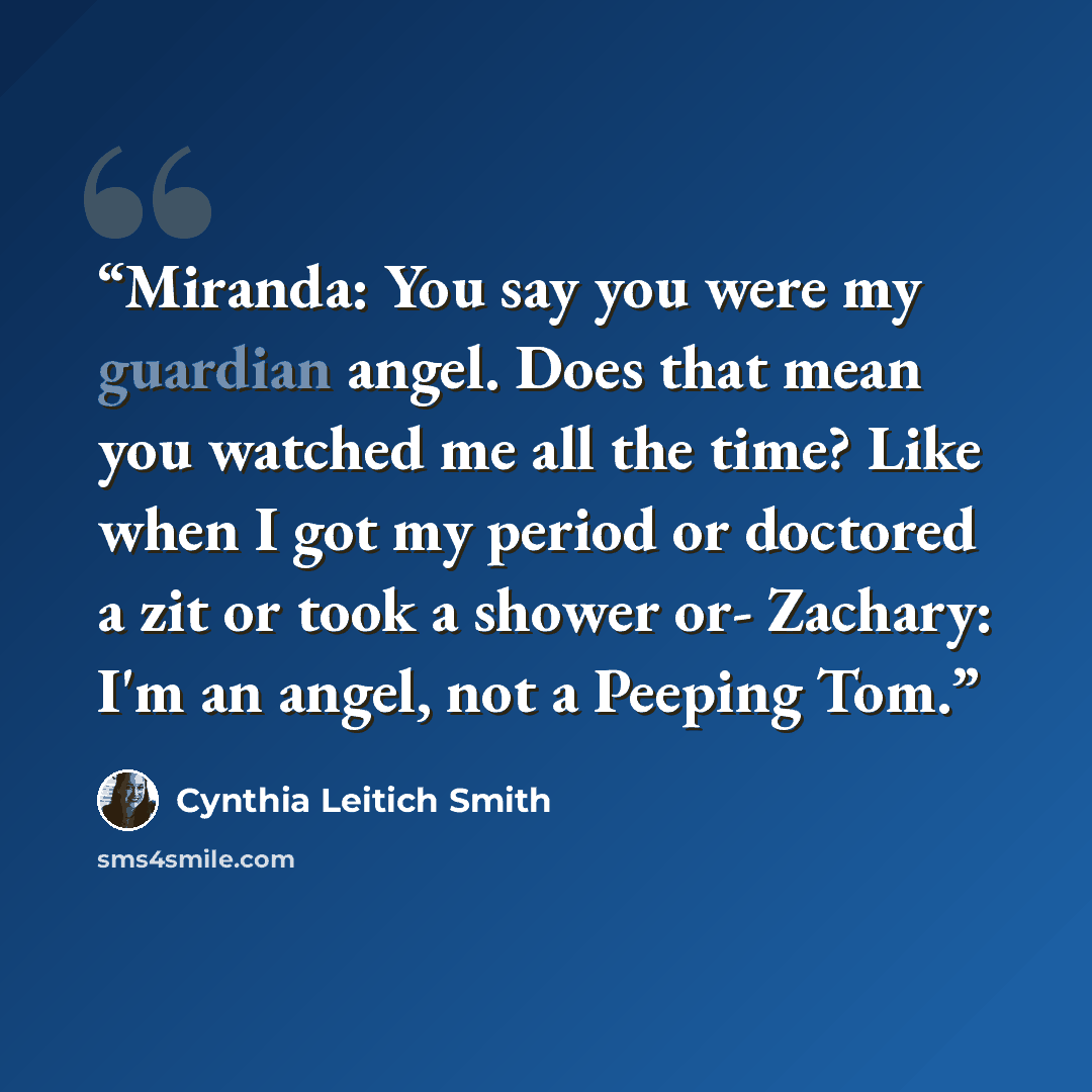 “Miranda: You say you were my guardian angel. Does that mean you watched me all the time? Like when I got my period or doctored a zit or took a shower or- Zachary: I'm an angel, not a Peeping Tom.” quote by Cynthia Leitich Smith