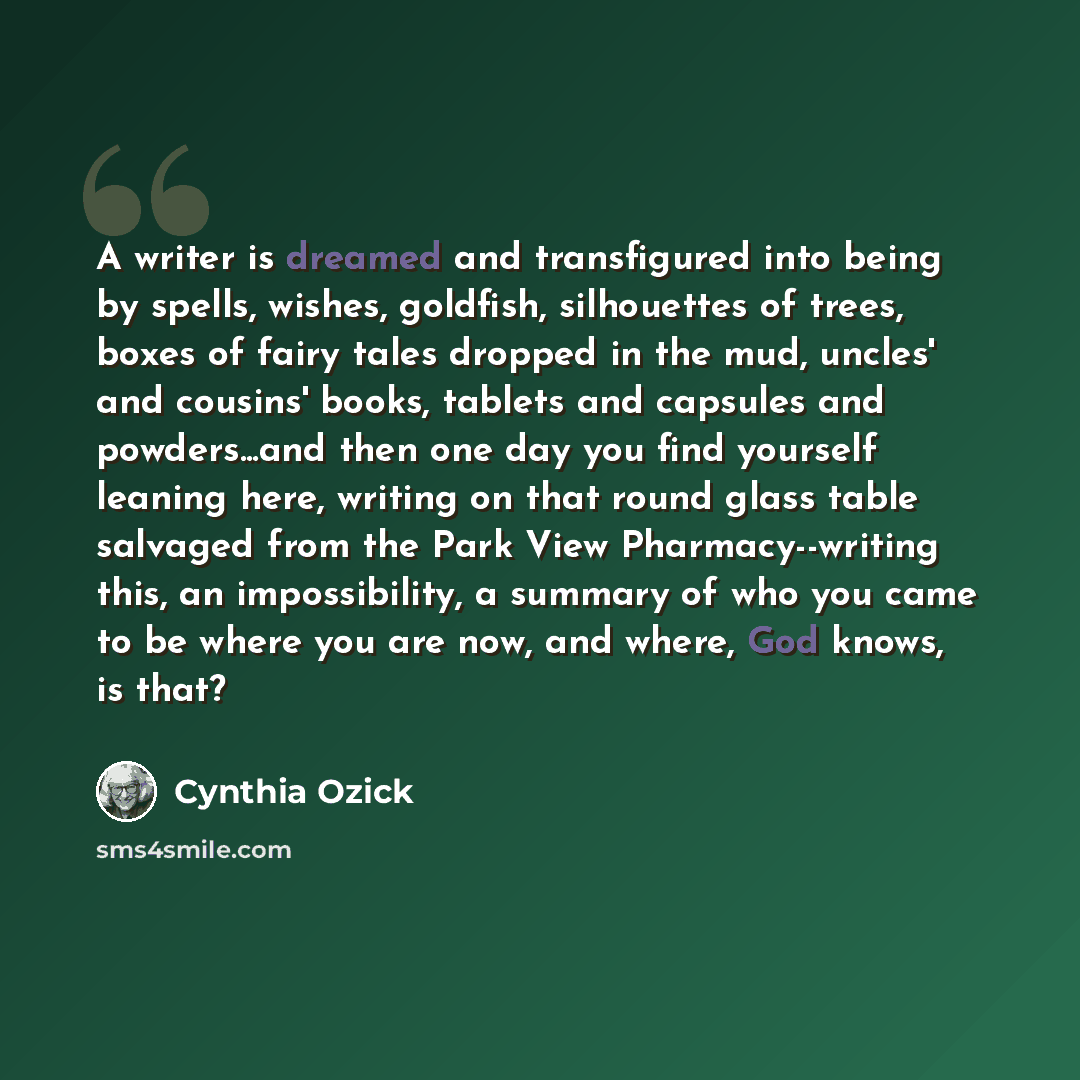 “A writer is dreamed and transfigured into being by spells, wishes, goldfish, silhouettes of trees, boxes of fairy tales dropped in the mud, uncles' and cousins' books, tablets and capsules and powders...and then one day you find yourself leaning here, writing on that round glass table salvaged…” quote by Cynthia Ozick