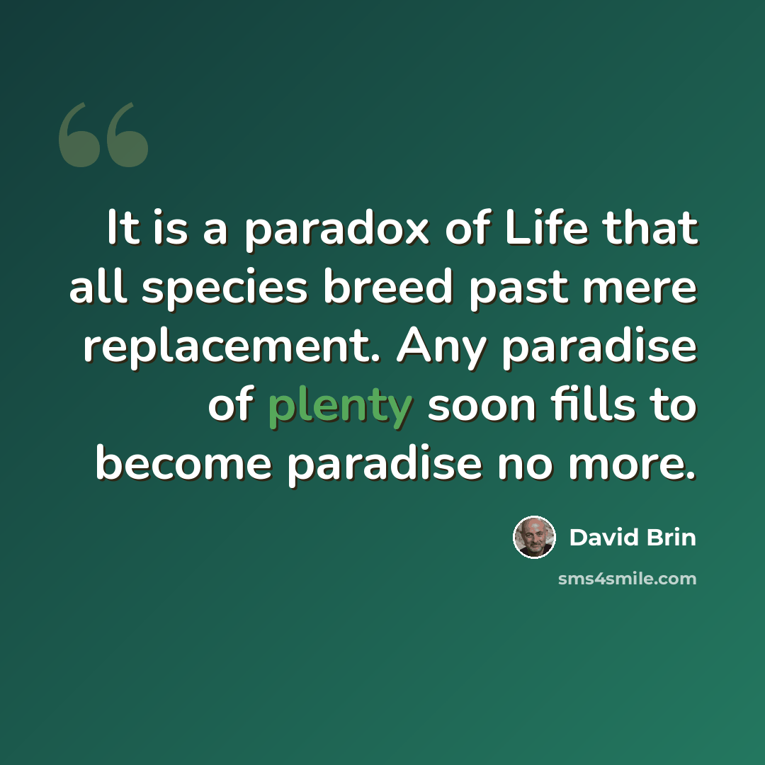 “It is a paradox of Life that all species breed past mere replacement. Any paradise of plenty soon fills to become paradise no more.” quote by David Brin