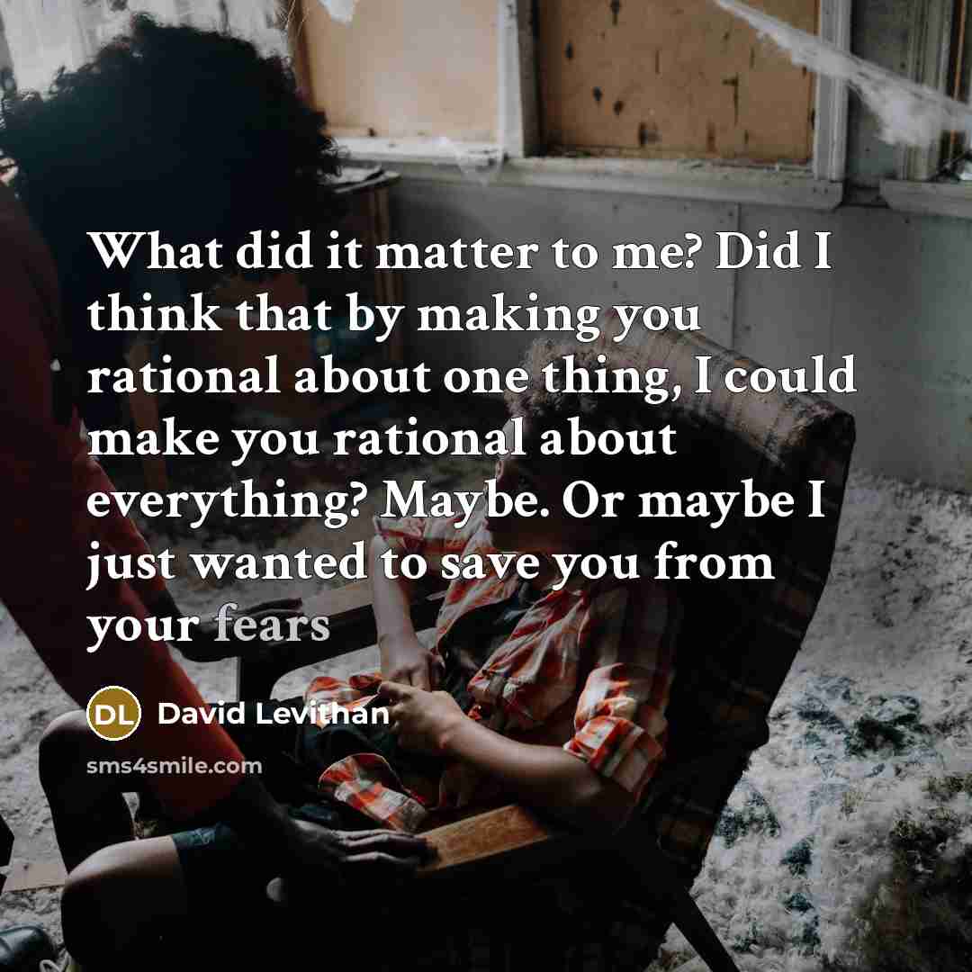 “What did it matter to me? Did I think that by making you rational about one thing, I could make you rational about everything? Maybe. Or maybe I just wanted to save you from your fears” quote by David Levithan