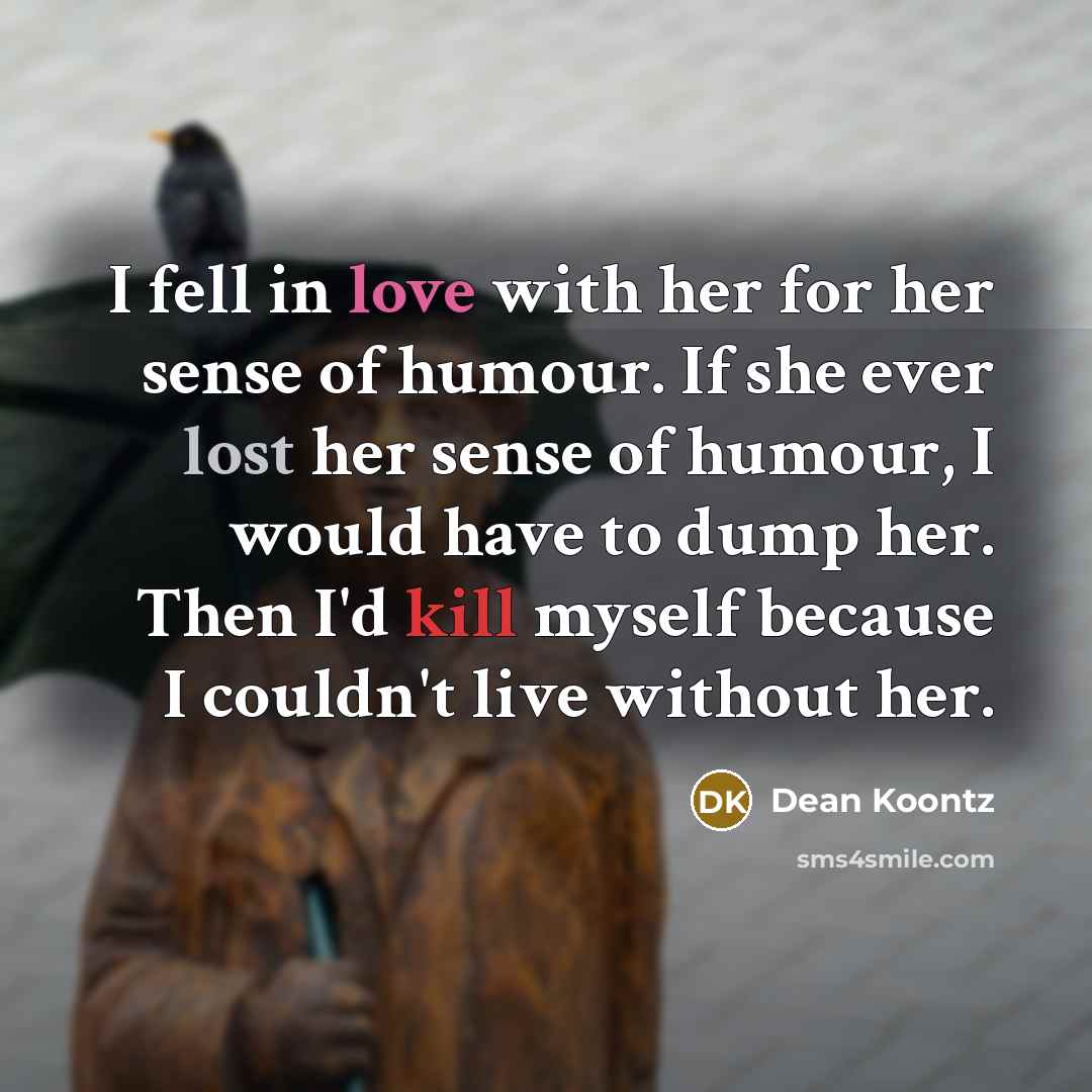 “I fell in love with her for her sense of humour. If she ever lost her sense of humour, I would have to dump her. Then I'd kill myself because I couldn't live without her.” quote by Dean Koontz
