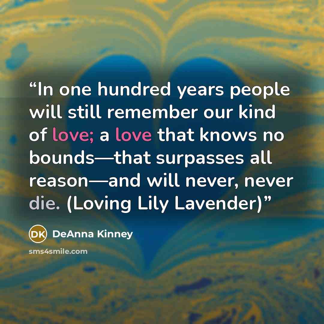 “In one hundred years people will still remember our kind of love; a love that knows no bounds—that surpasses all reason—and will never, never die. (Loving Lily Lavender)” quote by DeAnna Kinney