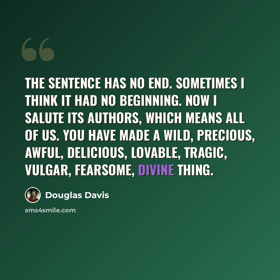 “The Sentence has no end. Sometimes I think it had no beginning. Now I salute its authors, which means all of us. You have made a wild, precious, awful, delicious, lovable, tragic, vulgar, fearsome, divine thing.” quote by Douglas Davis