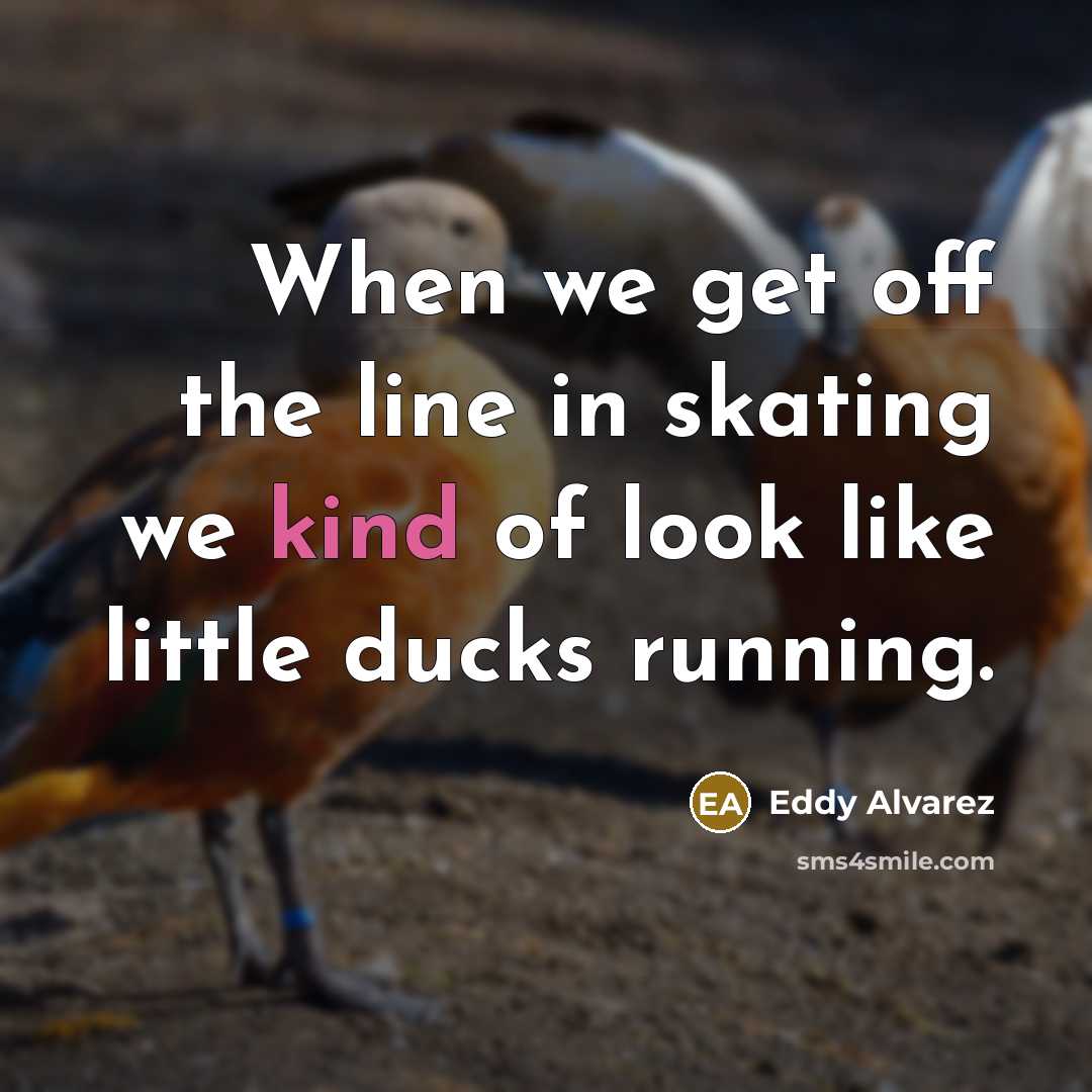 “When we get off the line in skating we kind of look like little ducks running.” quote by Eddy Alvarez