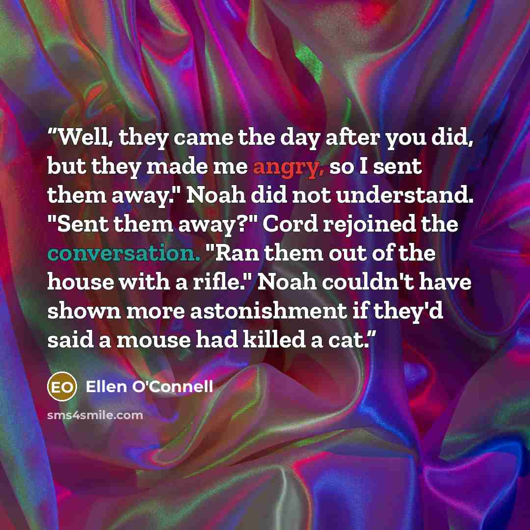 “Well, they came the day after you did, but they made me angry, so I sent them away." Noah did not understand. "Sent them away?" Cord rejoined the conversation. "Ran them out of the house with a rifle." Noah couldn't have shown more astonishment if they'd said a mouse had killed a cat.” quote by Ellen O'Connell