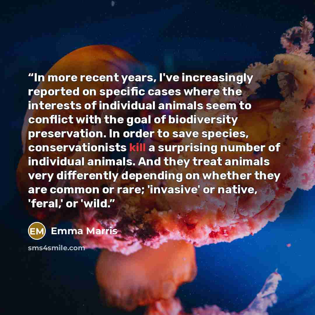 “In more recent years, I've increasingly reported on specific cases where the interests of individual animals seem to conflict with the goal of biodiversity preservation. In order to save species, conservationists kill a surprising number of individual animals. And they treat animals very…” quote by Emma Marris