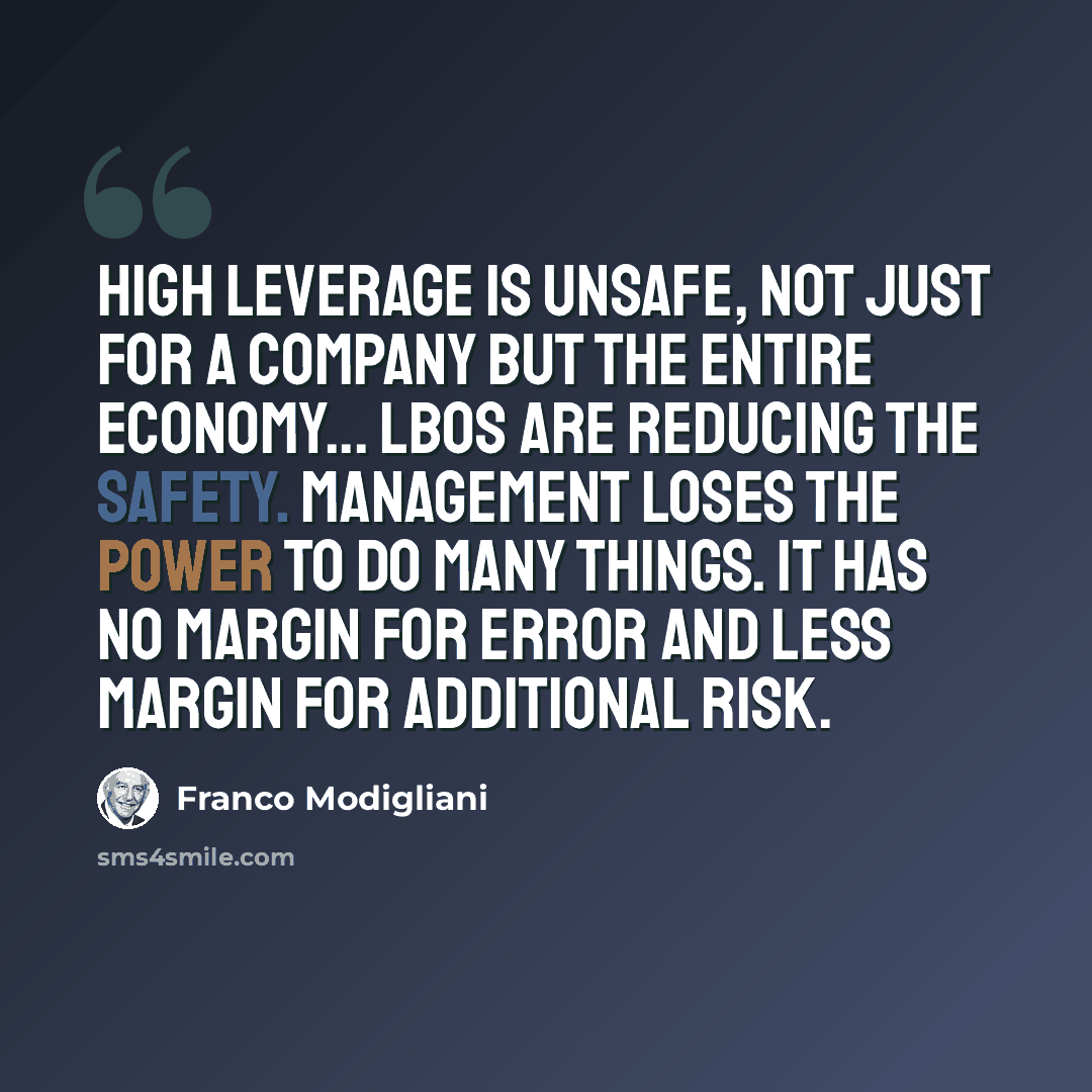 “High leverage is unsafe, not just for a company but the entire economy... LBOs are reducing the safety. Management loses the power to do many things. It has no margin for error and less margin for additional risk.” quote by Franco Modigliani