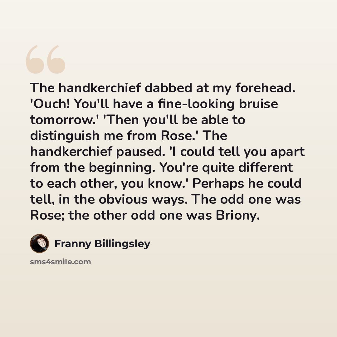 “The handkerchief dabbed at my forehead. 'Ouch! You'll have a fine-looking bruise tomorrow.' 'Then you'll be able to distinguish me from Rose.' The handkerchief paused. 'I could tell you apart from the beginning. You're quite different to each other, you know.' Perhaps he could tell, in the obvious…” quote by Franny Billingsley
