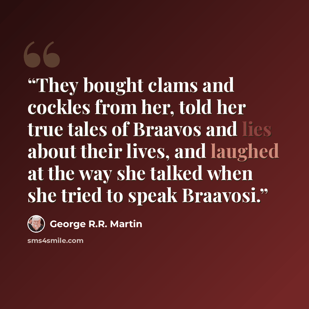 “They bought clams and cockles from her, told her true tales of Braavos and lies about their lives, and laughed at the way she talked when she tried to speak Braavosi.” quote by George R.R. Martin