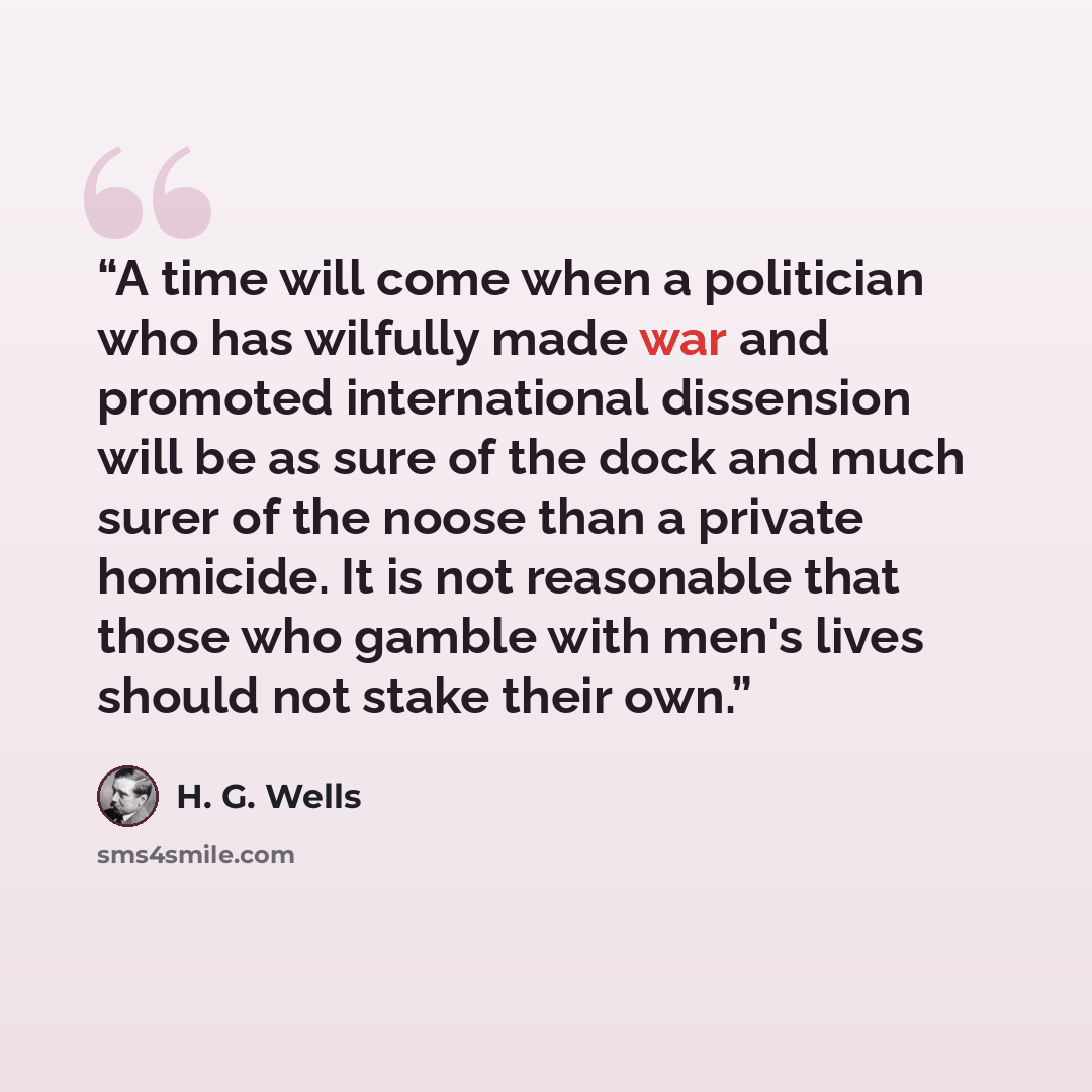 “A time will come when a politician who has wilfully made war and promoted international dissension will be as sure of the dock and much surer of the noose than a private homicide. It is not reasonable that those who gamble with men's lives should not stake their own.” quote by H. G. Wells