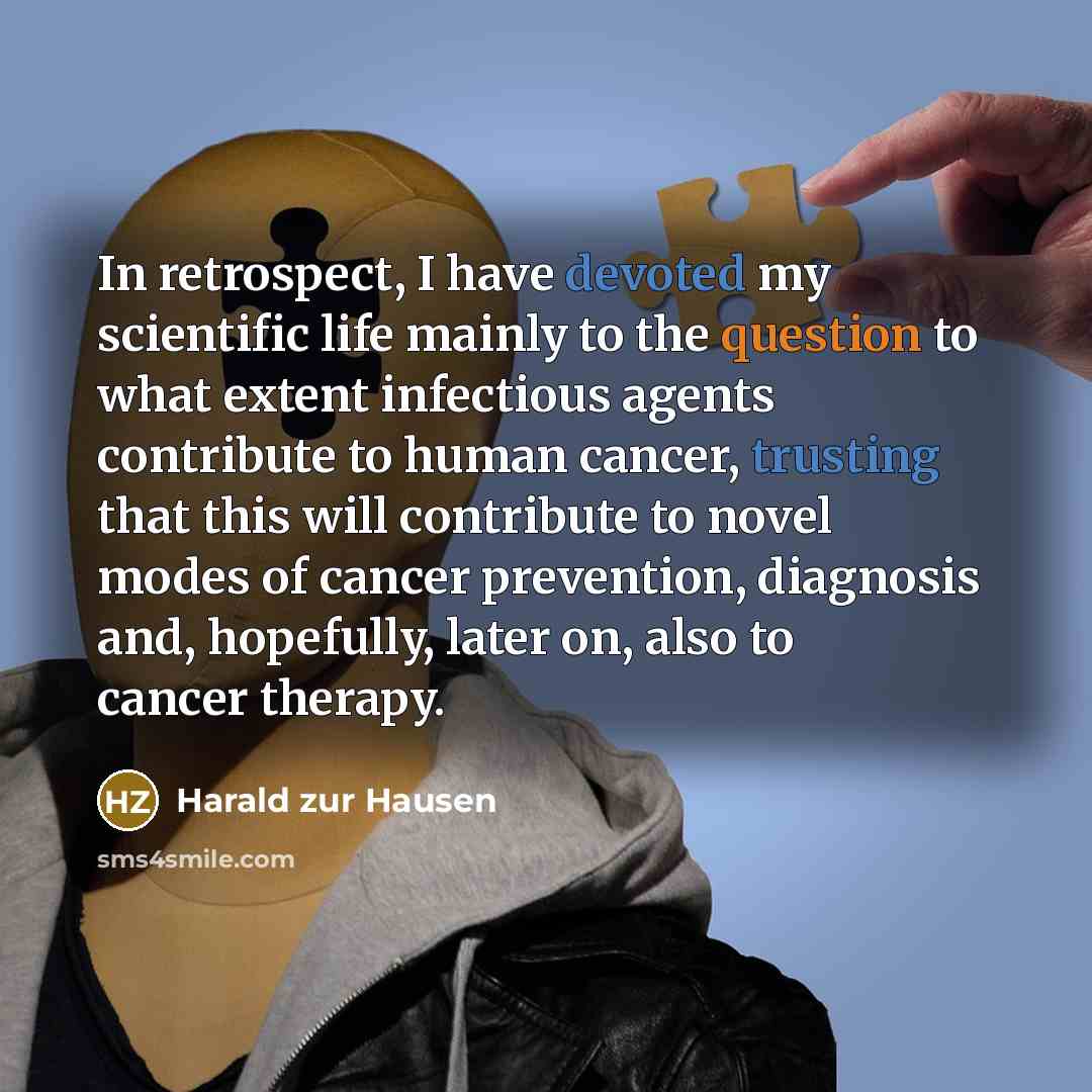 “In retrospect, I have devoted my scientific life mainly to the question to what extent infectious agents contribute to human cancer, trusting that this will contribute to novel modes of cancer prevention, diagnosis and, hopefully, later on, also to cancer therapy.” quote by Harald zur Hausen