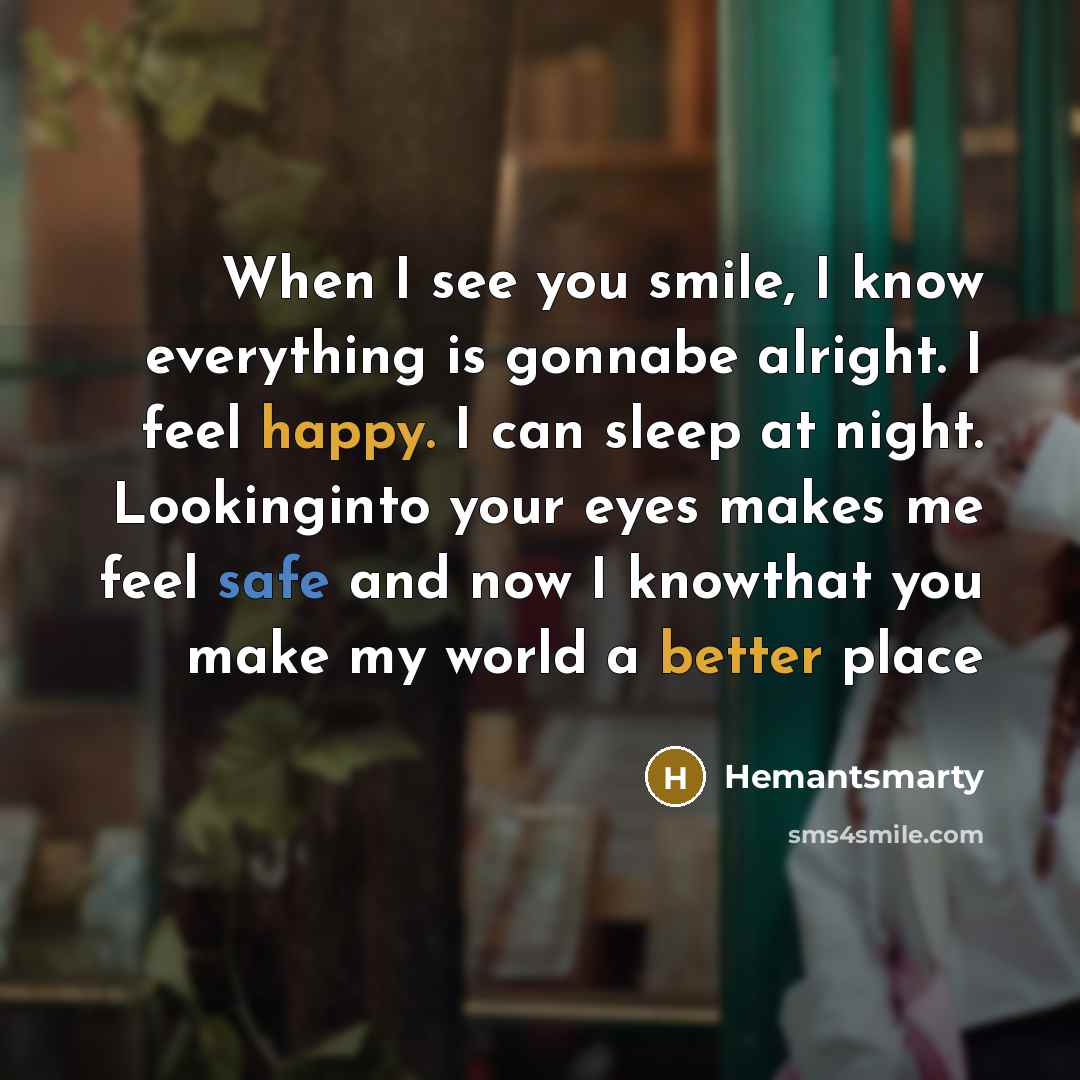 “When I see you smile, I know everything is gonnabe alright. I feel happy. I can sleep at night. Lookinginto your eyes makes me feel safe and now I knowthat you make my world a better place” quote by Hemantsmarty