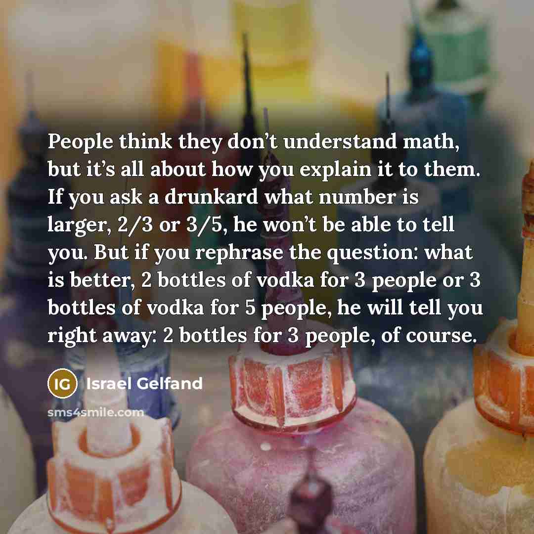 “People think they don’t understand math, but it’s all about how you explain it to them. If you ask a drunkard what number is larger, 2/3 or 3/5, he won’t be able to tell you. But if you rephrase the question: what is better, 2 bottles of vodka for 3 people or 3 bottles of vodka for 5 people, he…” quote by Israel Gelfand