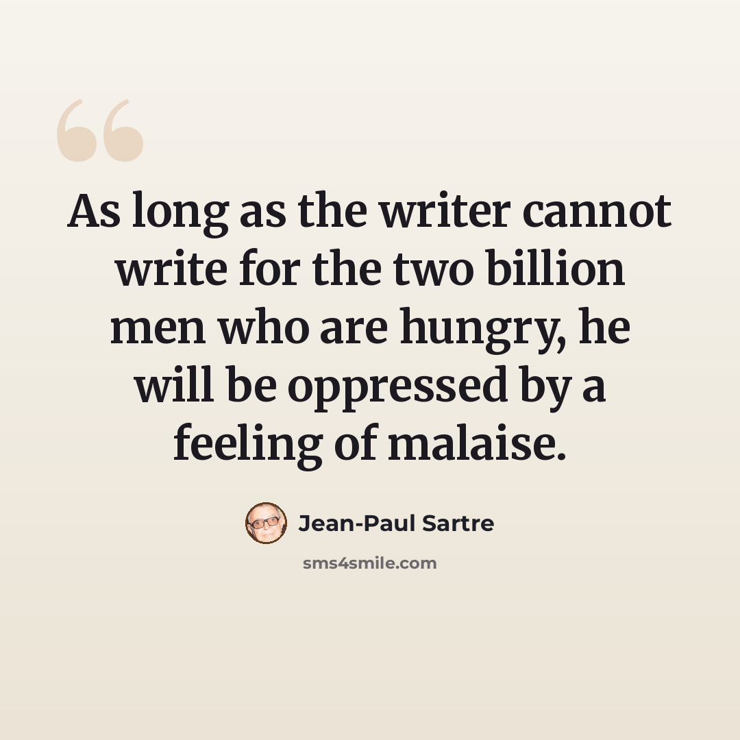 “As long as the writer cannot write for the two billion men who are hungry, he will be oppressed by a feeling of malaise.” quote by Jean-Paul Sartre