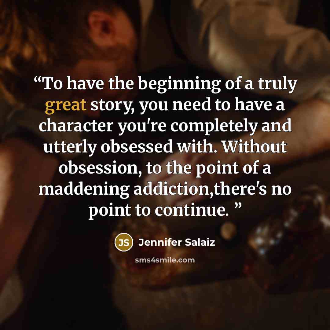 “To have the beginning of a truly great story, you need to have a character you're completely and utterly obsessed with. Without obsession, to the point of a maddening addiction,there's no point to continue.” quote by Jennifer Salaiz