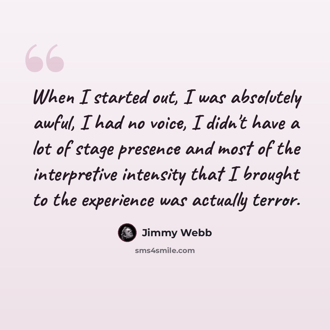 “When I started out, I was absolutely awful, I had no voice, I didn't have a lot of stage presence and most of the interpretive intensity that I brought to the experience was actually terror.” quote by Jimmy Webb