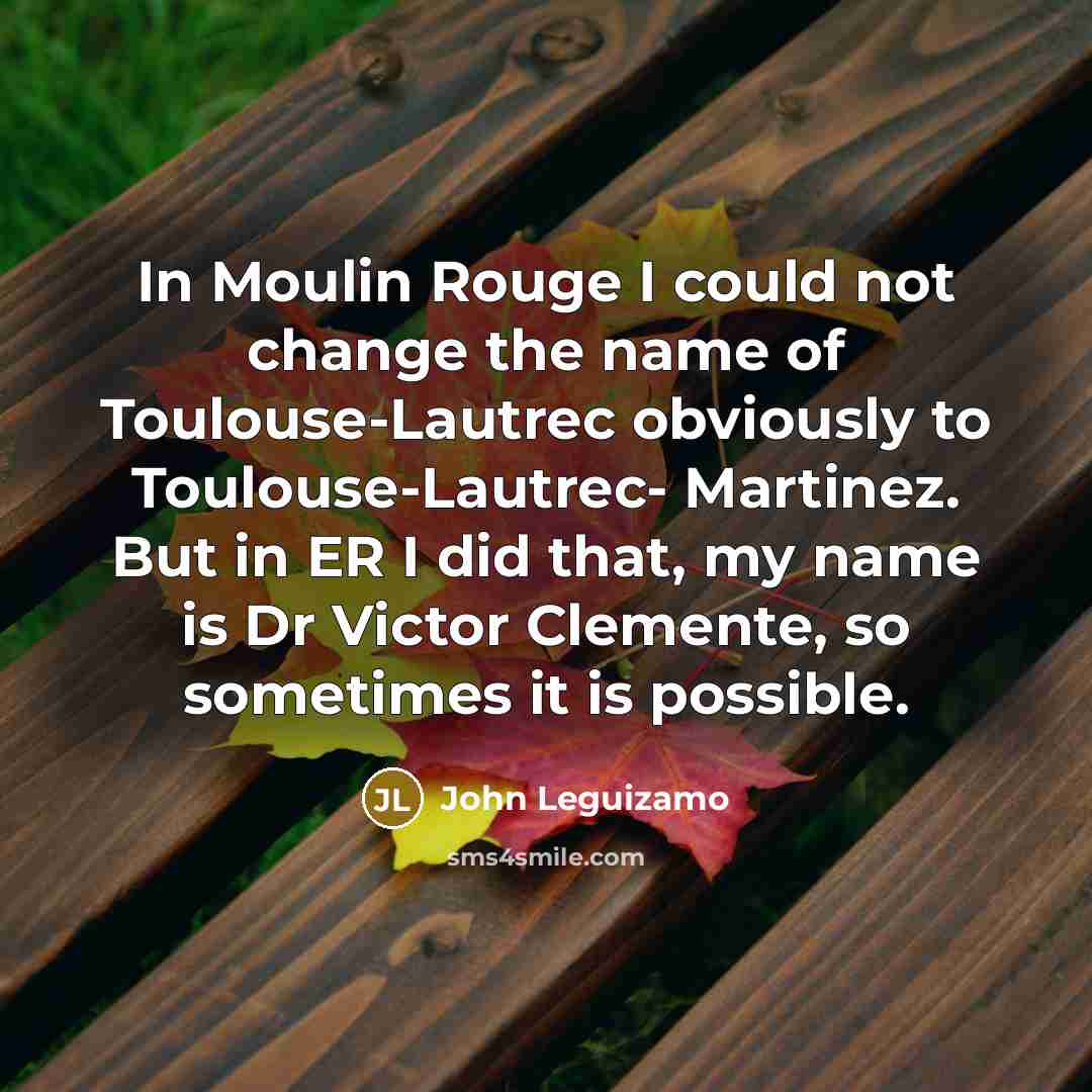 “In Moulin Rouge I could not change the name of Toulouse-Lautrec obviously to Toulouse-Lautrec- Martinez. But in ER I did that, my name is Dr Victor Clemente, so sometimes it is possible.” quote by John Leguizamo