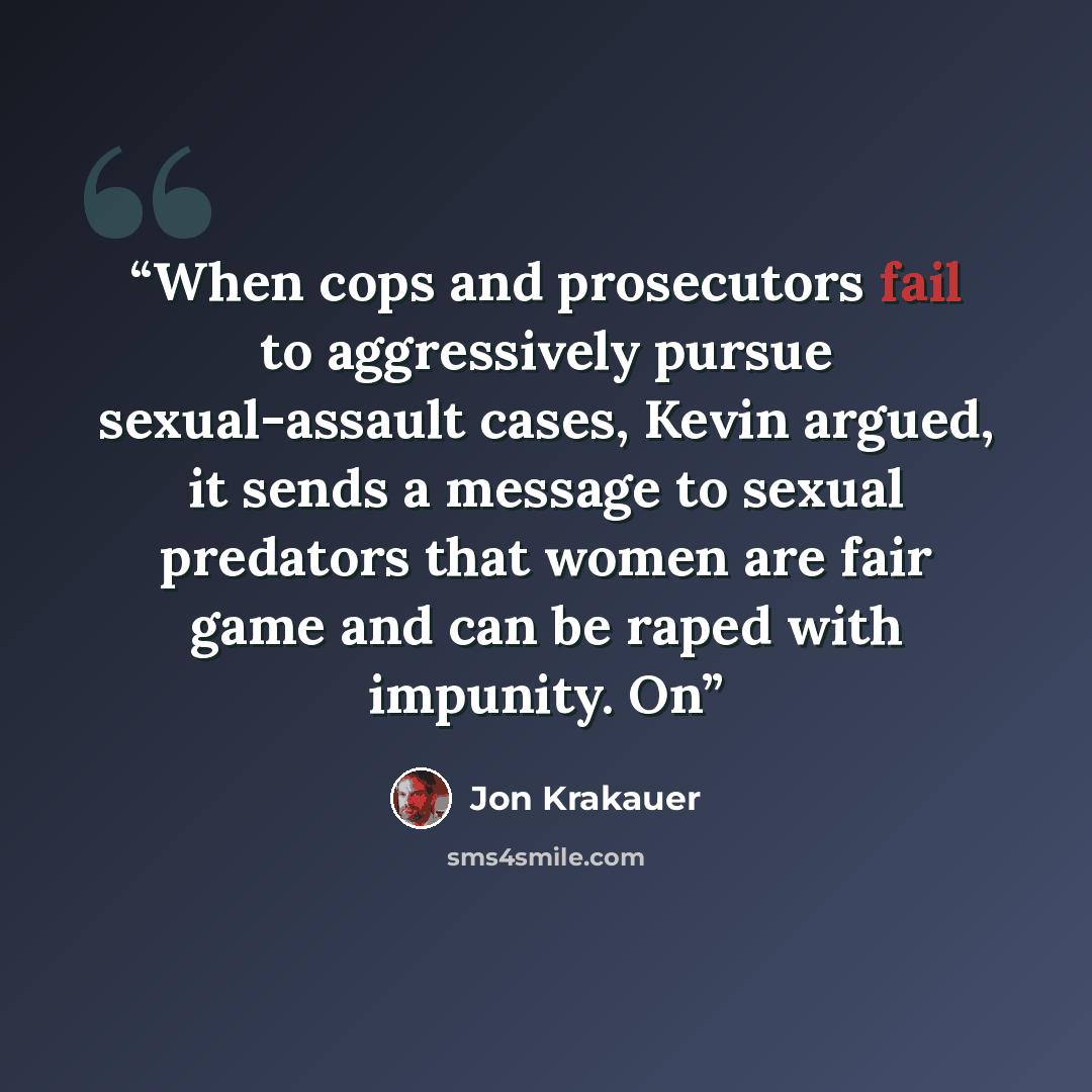 “When cops and prosecutors fail to aggressively pursue sexual-assault cases, Kevin argued, it sends a message to sexual predators that women are fair game and can be raped with impunity. On” quote by Jon Krakauer