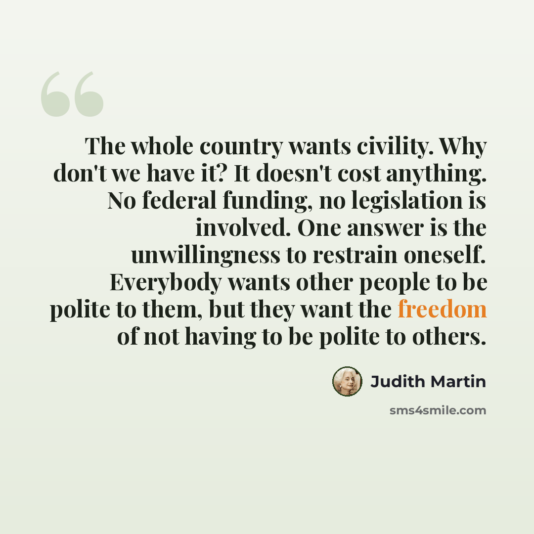 “The whole country wants civility. Why don't we have it? It doesn't cost anything. No federal funding, no legislation is involved. One answer is the unwillingness to restrain oneself. Everybody wants other people to be polite to them, but they want the freedom of not having to be polite to others.” quote by Judith Martin