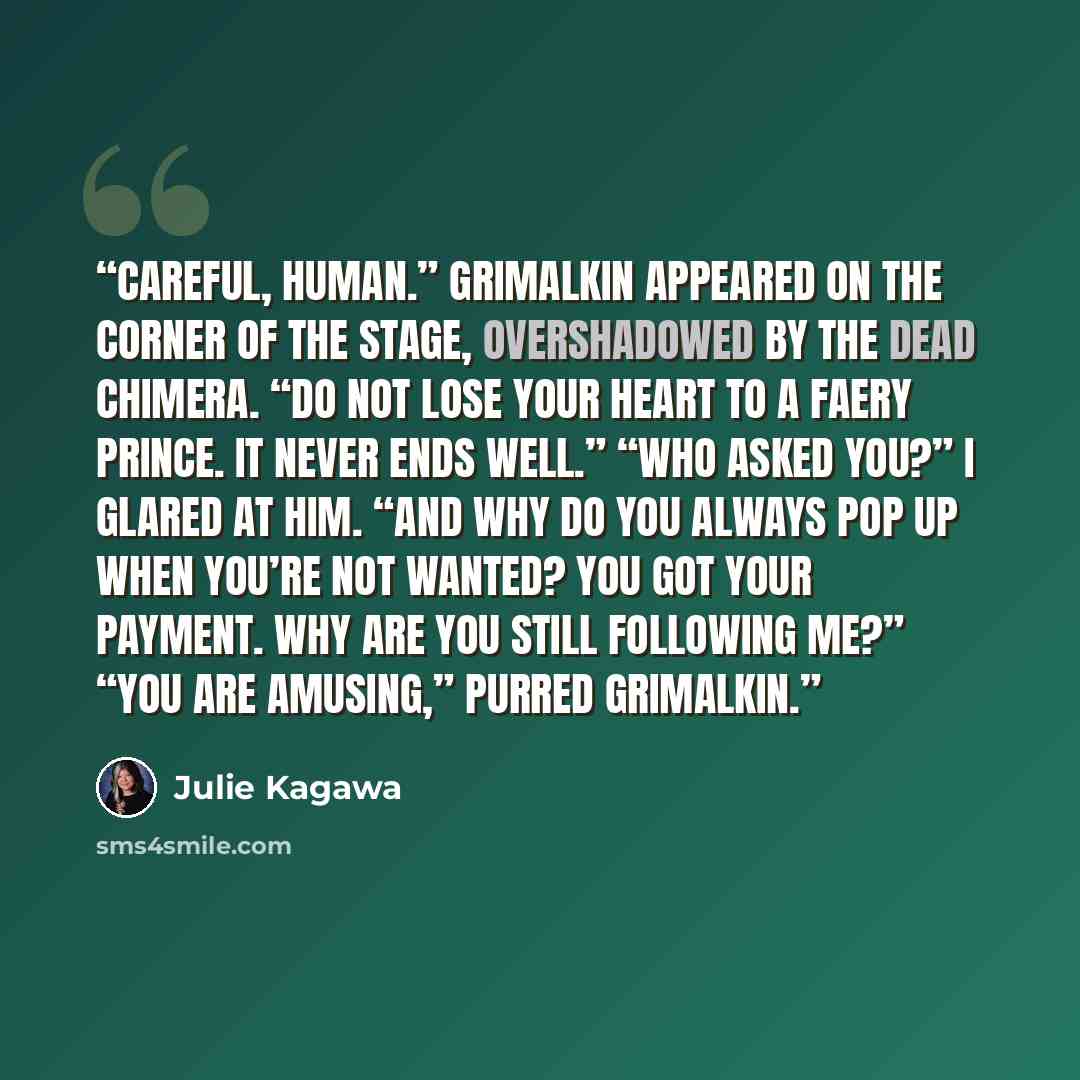 “Careful, human.” Grimalkin appeared on the corner of the stage, overshadowed by the dead chimera. “Do not lose your heart to a faery prince. It never ends well.” “Who asked you?” I glared at him. “And why do you always pop up when you’re not wanted? You got your payment. Why are you still…” quote by Julie Kagawa