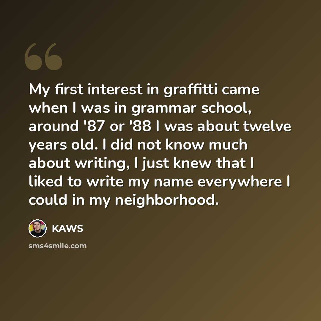 “My first interest in graffitti came when I was in grammar school, around '87 or '88 I was about twelve years old. I did not know much about writing, I just knew that I liked to write my name everywhere I could in my neighborhood.” quote by KAWS