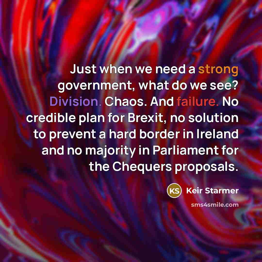 “Just when we need a strong government, what do we see? Division. Chaos. And failure. No credible plan for Brexit, no solution to prevent a hard border in Ireland and no majority in Parliament for the Chequers proposals.” quote by Keir Starmer