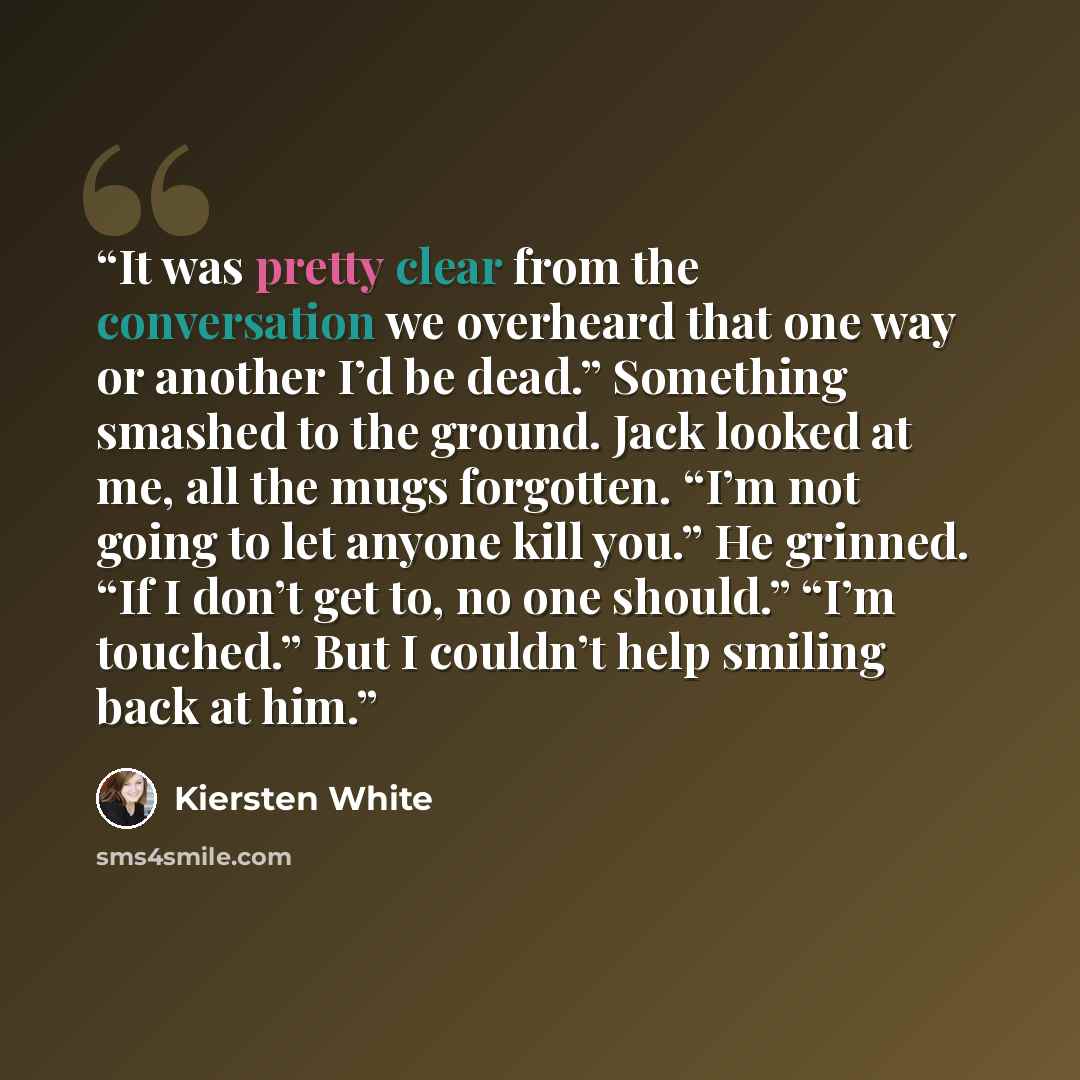 “It was pretty clear from the conversation we overheard that one way or another I’d be dead.” Something smashed to the ground. Jack looked at me, all the mugs forgotten. “I’m not going to let anyone kill you.” He grinned. “If I don’t get to, no one should.” “I’m touched.” But I couldn’t help…” quote by Kiersten White