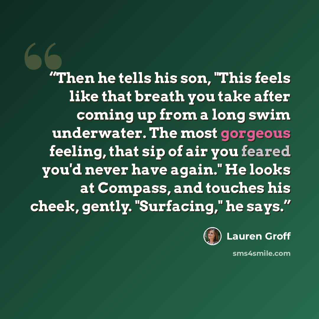 “Then he tells his son, "This feels like that breath you take after coming up from a long swim underwater. The most gorgeous feeling, that sip of air you feared you'd never have again." He looks at Compass, and touches his cheek, gently. "Surfacing," he says.” quote by Lauren Groff