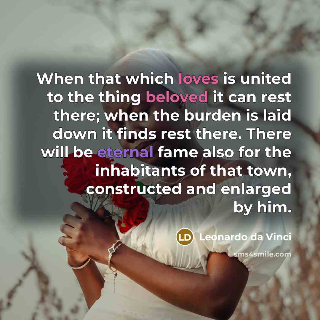 “When that which loves is united to the thing beloved it can rest there; when the burden is laid down it finds rest there. There will be eternal fame also for the inhabitants of that town, constructed and enlarged by him.” quote by Leonardo da Vinci