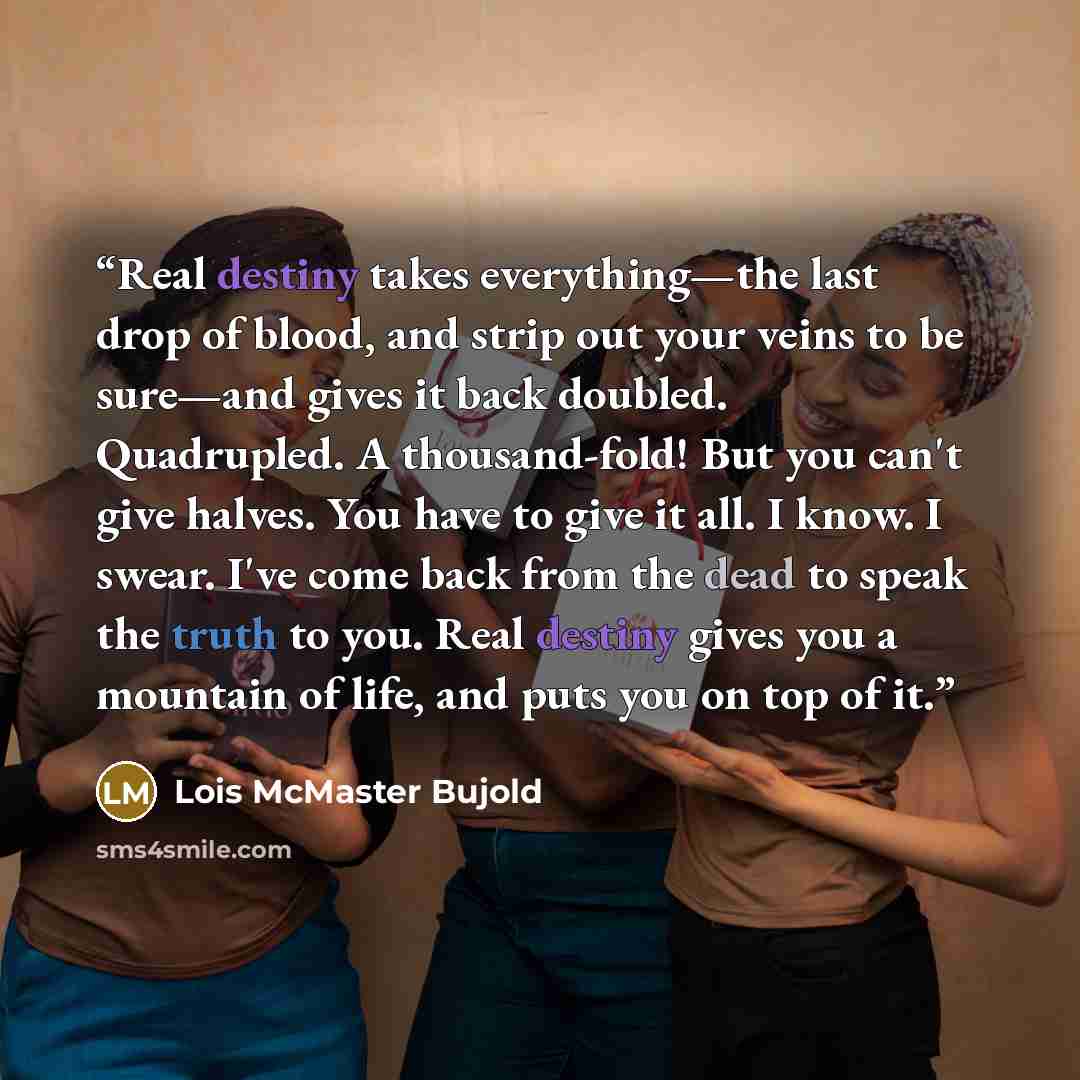 “Real destiny takes everything—the last drop of blood, and strip out your veins to be sure—and gives it back doubled. Quadrupled. A thousand-fold! But you can't give halves. You have to give it all. I know. I swear. I've come back from the dead to speak the truth to you. Real destiny gives you a…” quote by Lois McMaster Bujold