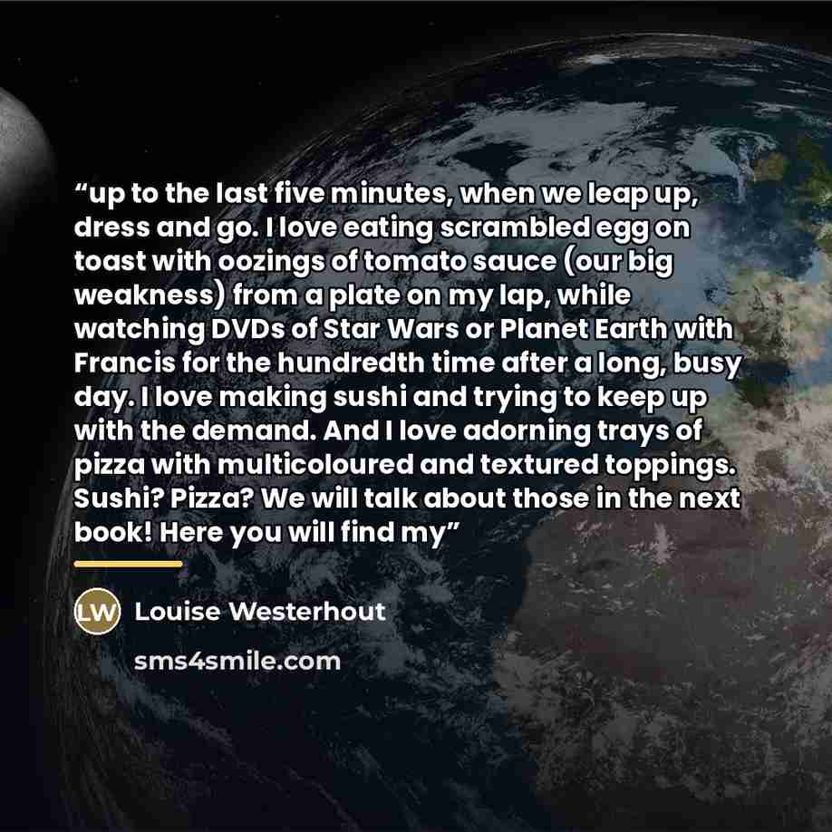 “up to the last five minutes, when we leap up, dress and go. I love eating scrambled egg on toast with oozings of tomato sauce (our big weakness) from a plate on my lap, while watching DVDs of Star Wars or Planet Earth with Francis for the hundredth time after a long, busy day. I love making sushi…” quote by Louise Westerhout