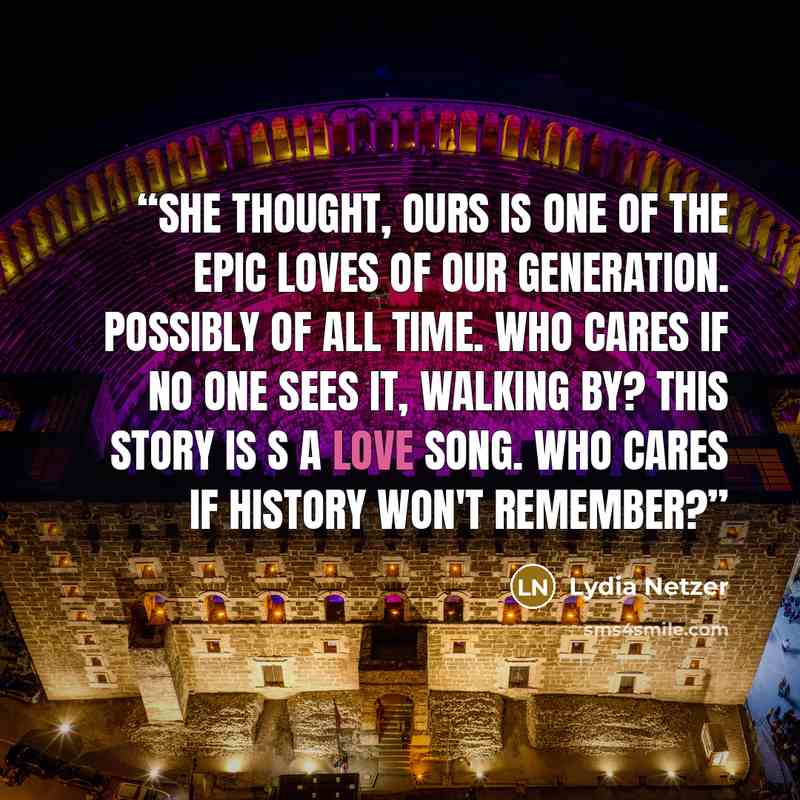 “She thought, Ours is one of the epic loves of our generation. Possibly of all time. Who cares if no one sees it, walking by? This story is s a love song. Who cares if history won't remember?” quote by Lydia Netzer