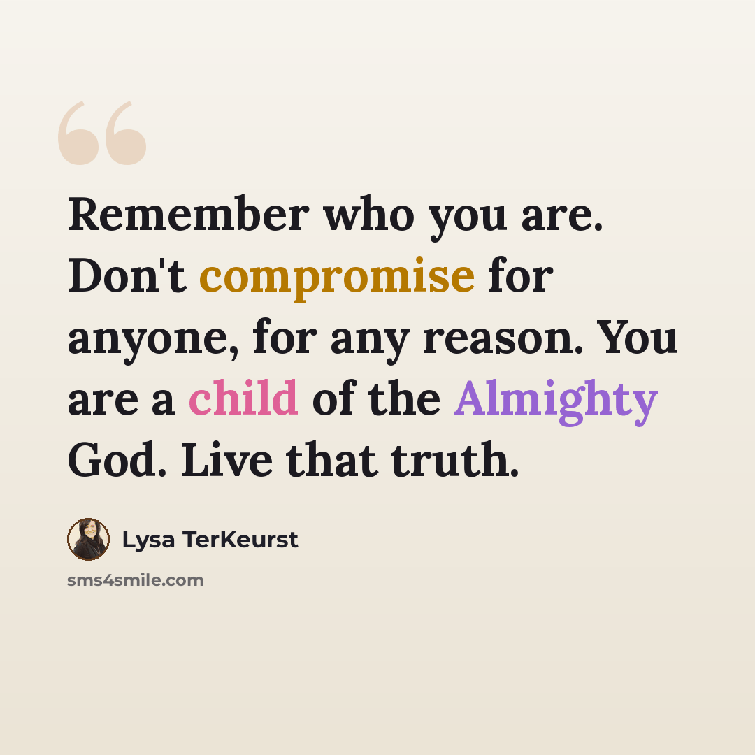 “Remember who you are. Don't compromise for anyone, for any reason. You are a child of the Almighty God. Live that truth.” quote by Lysa TerKeurst