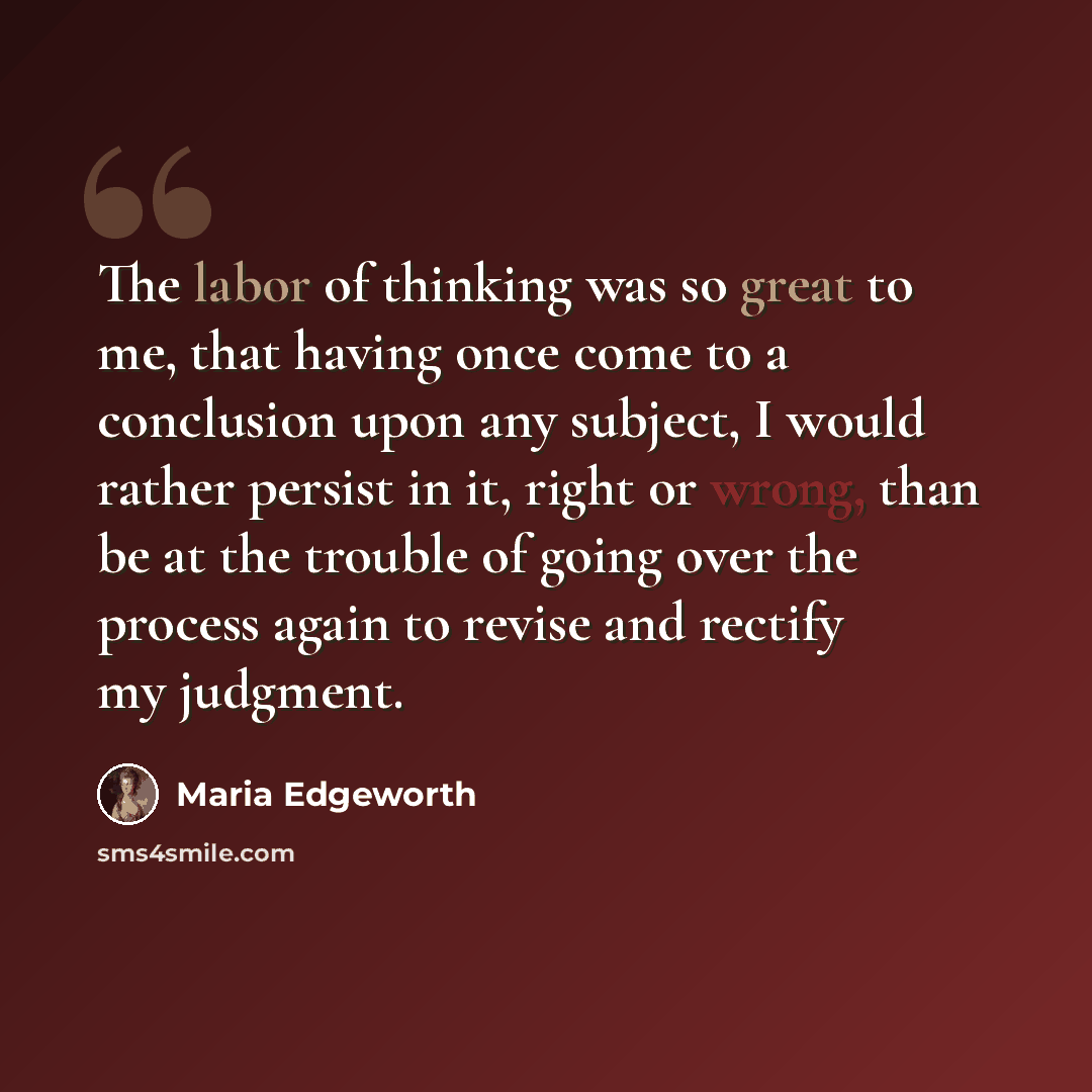 “The labor of thinking was so great to me, that having once come to a conclusion upon any subject, I would rather persist in it, right or wrong, than be at the trouble of going over the process again to revise and rectify my judgment.” quote by Maria Edgeworth