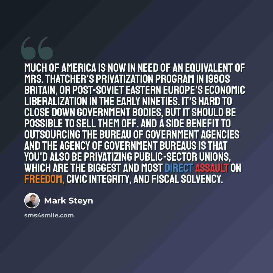 “Much of America is now in need of an equivalent of Mrs. Thatcher's privatization program in 1980s Britain, or post-Soviet Eastern Europe's economic liberalization in the early Nineties. It's hard to close down government bodies, but it should be possible to sell them off. And a side benefit to…” quote by Mark Steyn