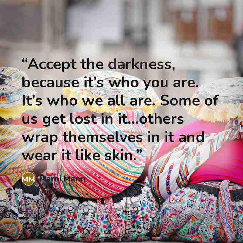 “Accept the darkness, because it’s who you are. It’s who we all are. Some of us get lost in it…others wrap themselves in it and wear it like skin.” quote by Marni Mann