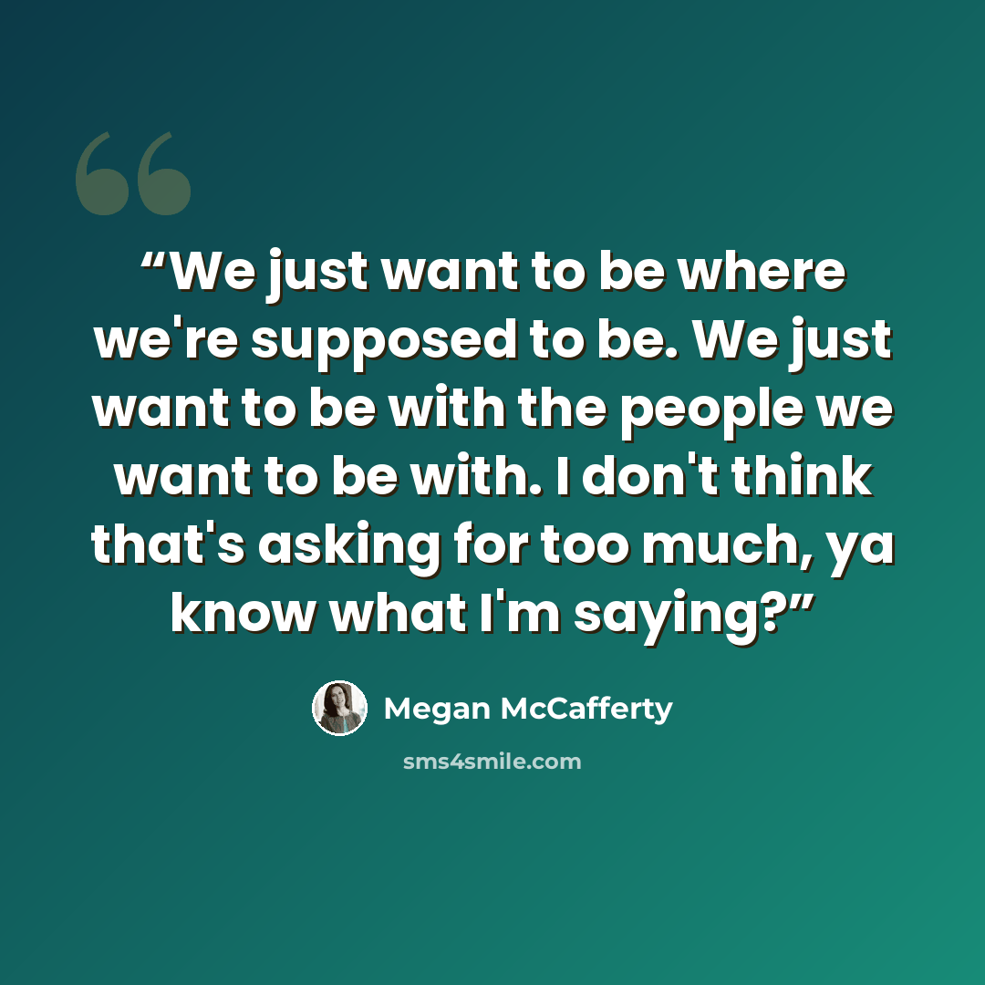 “We just want to be where we're supposed to be. We just want to be with the people we want to be with. I don't think that's asking for too much, ya know what I'm saying?” quote by Megan McCafferty