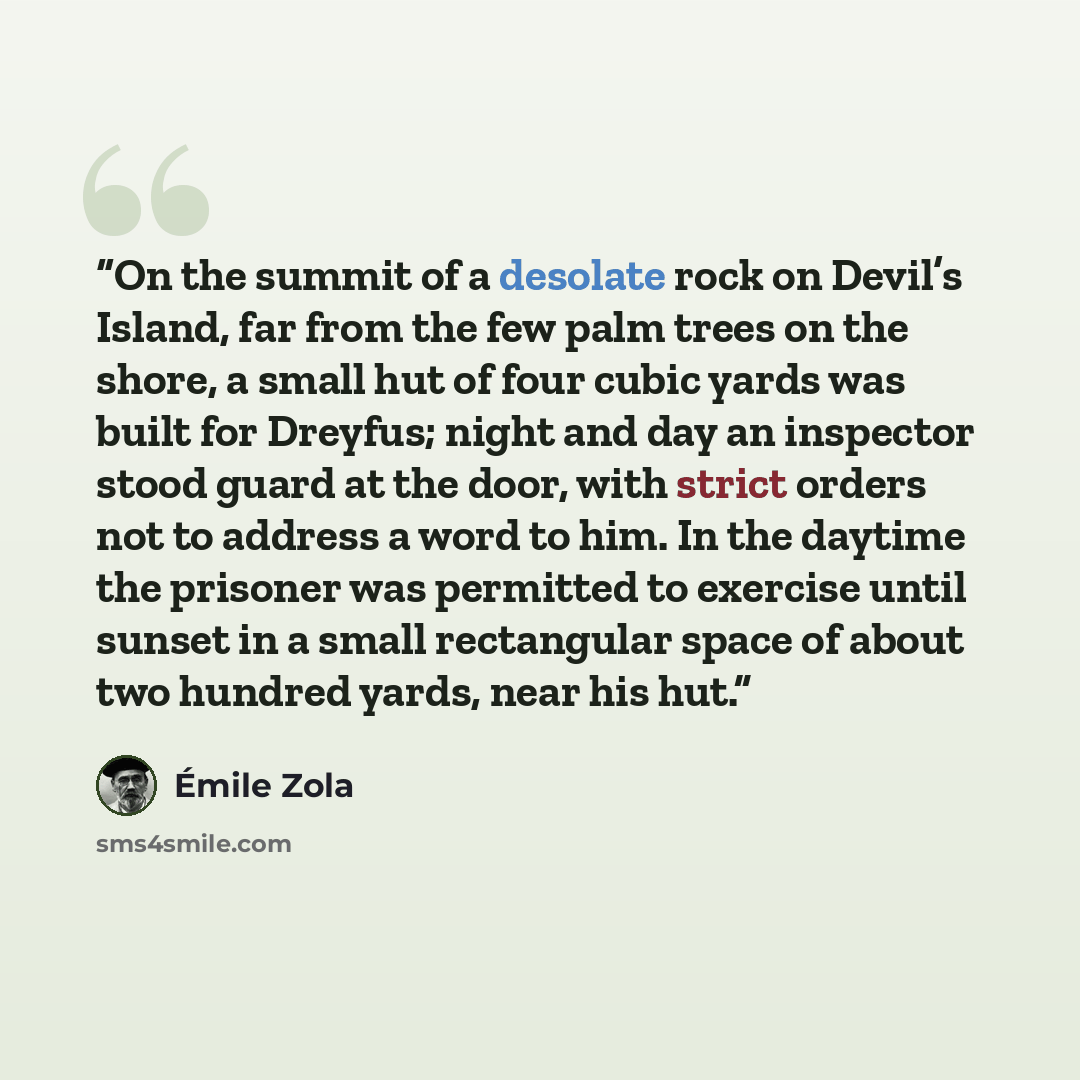 “On the summit of a desolate rock on Devil’s Island, far from the few palm trees on the shore, a small hut of four cubic yards was built for Dreyfus; night and day an inspector stood guard at the door, with strict orders not to address a word to him. In the daytime the prisoner was permitted to…” quote by Émile Zola