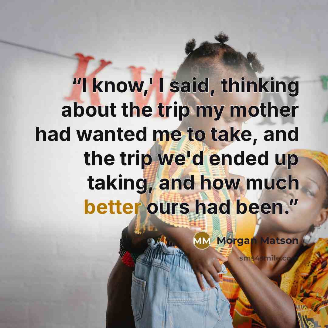 “I know,' I said, thinking about the trip my mother had wanted me to take, and the trip we'd ended up taking, and how much better ours had been.” quote by Morgan Matson